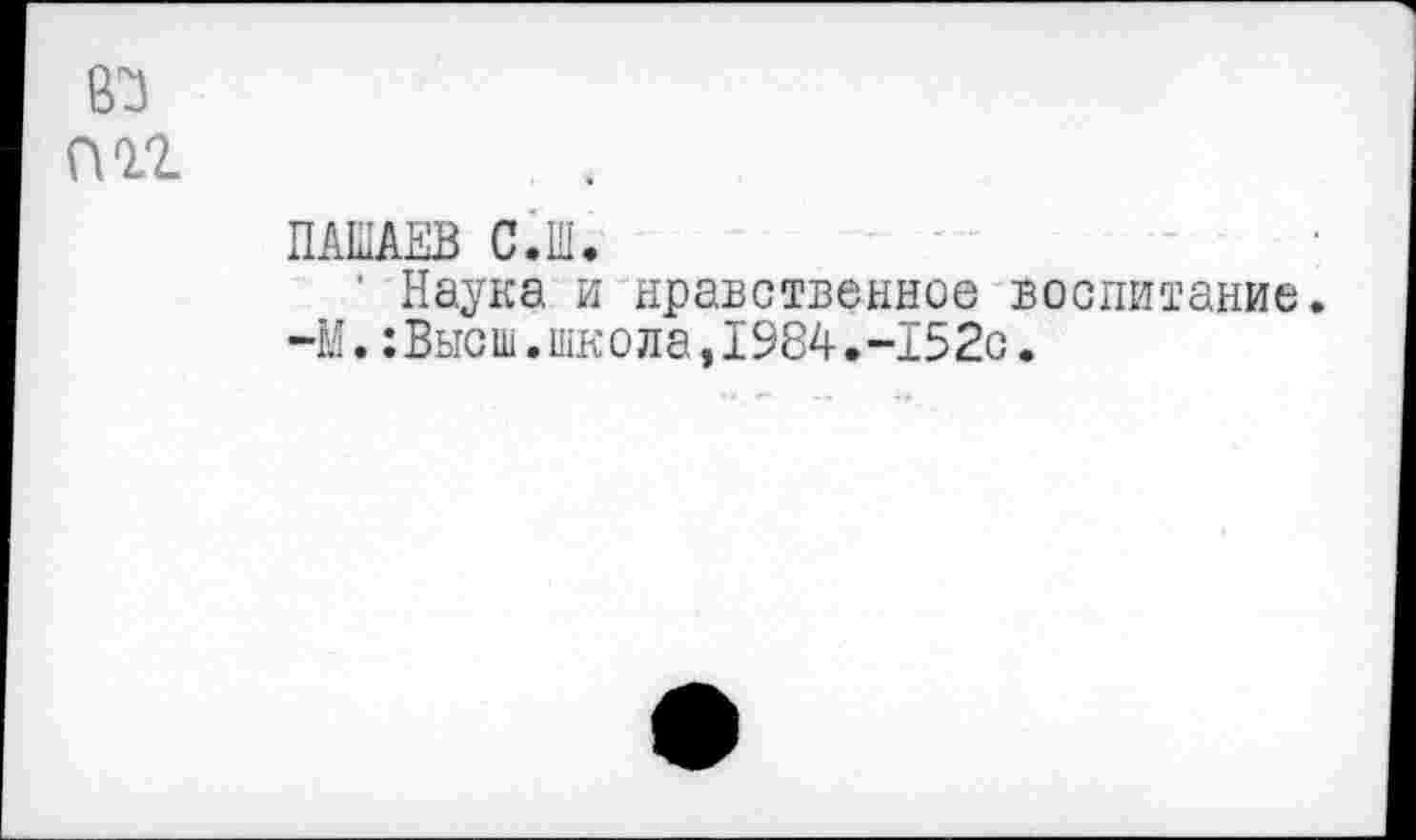 ﻿83 ПП
ПАЫАЕВ С.Ш.
‘ Наука и нравственное воспитание.
-М.:Высш.школа,1984.-152с.